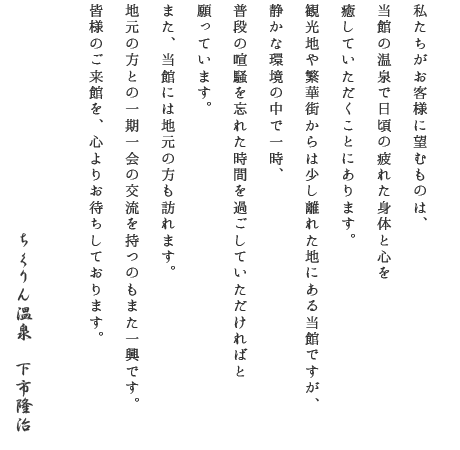 私たちがお客様に望むものは、当館の温泉で日頃の疲れた身体と心を癒して頂くことにあります。観光地や繁華街からは少し離れた地にある当館ですが、静かな環境の中で一時、普段の喧騒を忘れた時間を過ごして頂ければと願っています。また、当館には地元の方も訪れます。地元の方との一期一会の交流を持つのもまた一興です。皆様のご来館を心よりお待ちしています。ちくりん温泉下市隆治